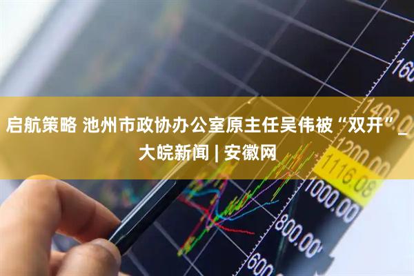 启航策略 池州市政协办公室原主任吴伟被“双开”_大皖新闻 | 安徽网