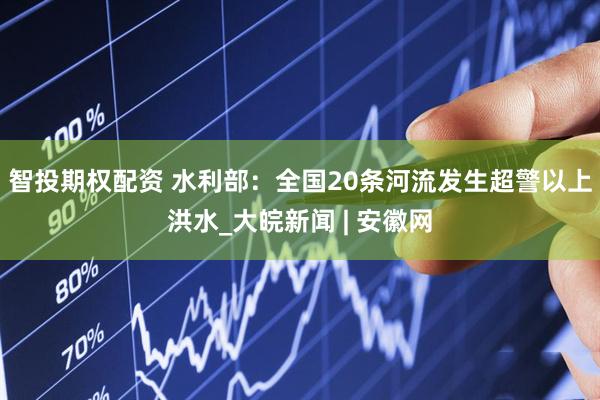 智投期权配资 水利部：全国20条河流发生超警以上洪水_大皖新闻 | 安徽网