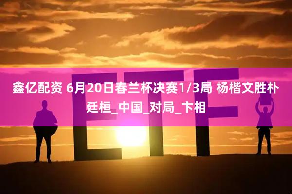 鑫亿配资 6月20日春兰杯决赛1/3局 杨楷文胜朴廷桓_中国_对局_卞相