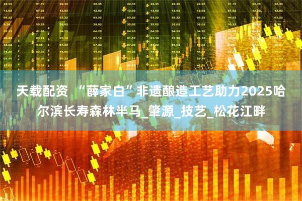 天载配资  “薛家白”非遗酿造工艺助力2025哈尔滨长寿森林半马_肇源_技艺_松花江畔