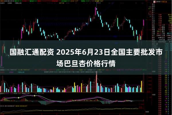 国融汇通配资 2025年6月23日全国主要批发市场巴旦杏价格行情