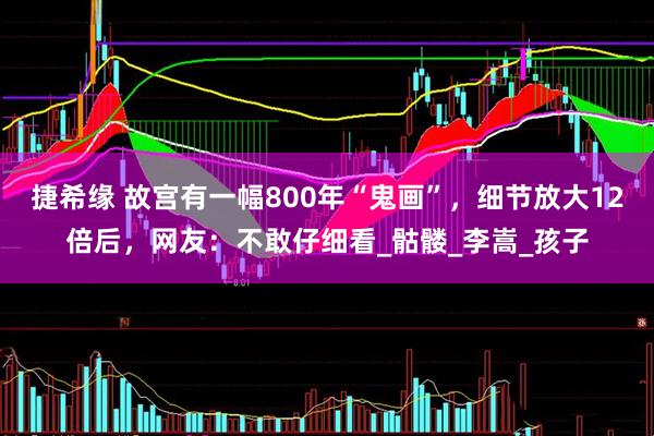 捷希缘 故宫有一幅800年“鬼画”，细节放大12倍后，网友：不敢仔细看_骷髅_李嵩_孩子
