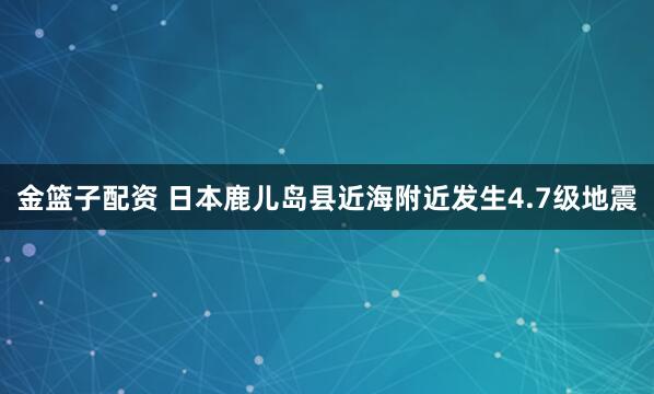 金篮子配资 日本鹿儿岛县近海附近发生4.7级地震