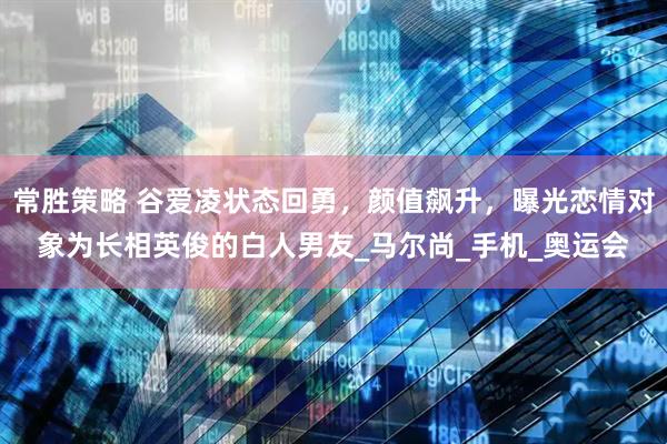 常胜策略 谷爱凌状态回勇，颜值飙升，曝光恋情对象为长相英俊的白人男友_马尔尚_手机_奥运会