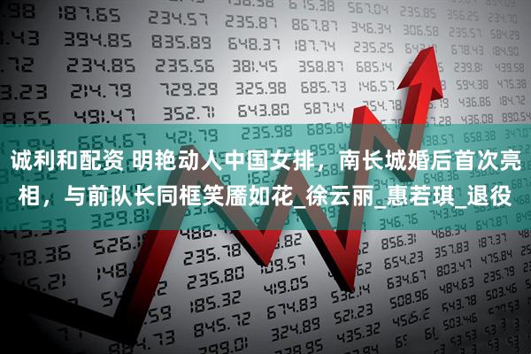 诚利和配资 明艳动人中国女排，南长城婚后首次亮相，与前队长同框笑靥如花_徐云丽_惠若琪_退役