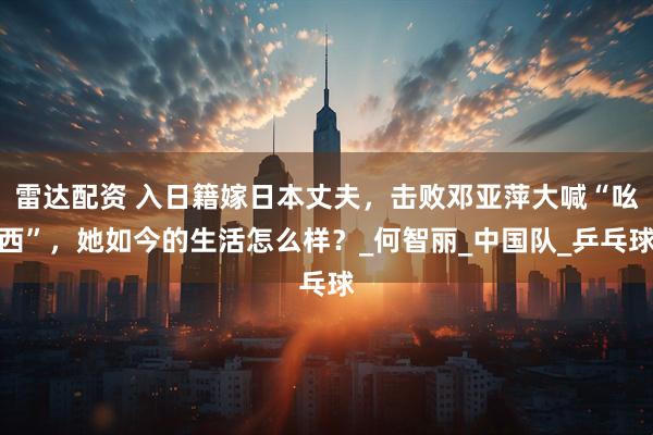 雷达配资 入日籍嫁日本丈夫，击败邓亚萍大喊“吆西”，她如今的生活怎么样？_何智丽_中国队_乒乓球