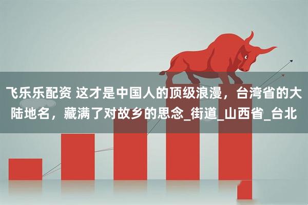 飞乐乐配资 这才是中国人的顶级浪漫，台湾省的大陆地名，藏满了对故乡的思念_街道_山西省_台北