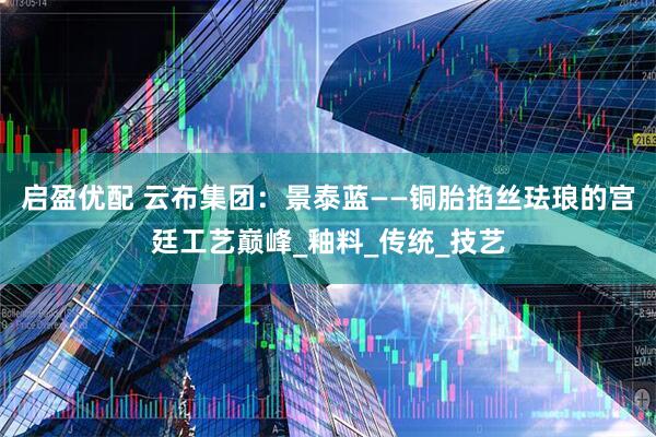 启盈优配 云布集团：景泰蓝——铜胎掐丝珐琅的宫廷工艺巅峰_釉料_传统_技艺