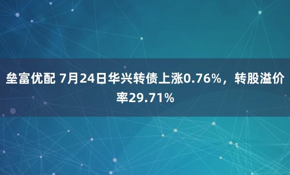 垒富优配 7月24日华兴转债上涨0.76%，转股溢价率29.71%