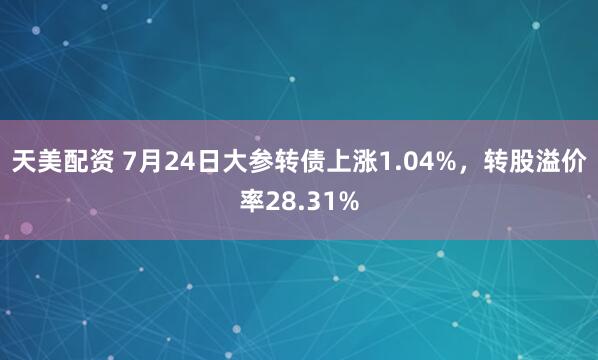 天美配资 7月24日大参转债上涨1.04%，转股溢价率28.31%