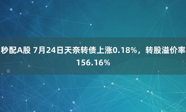 秒配A股 7月24日天奈转债上涨0.18%，转股溢价率156.16%