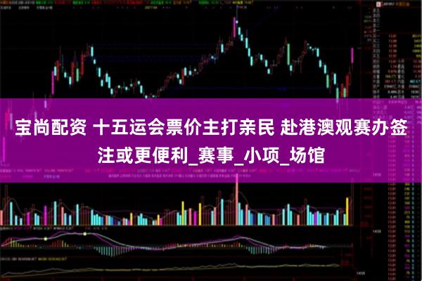 宝尚配资 十五运会票价主打亲民 赴港澳观赛办签注或更便利_赛事_小项_场馆