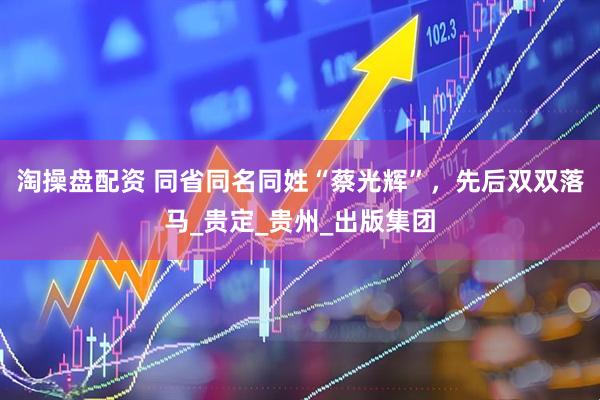 淘操盘配资 同省同名同姓“蔡光辉”，先后双双落马_贵定_贵州_出版集团