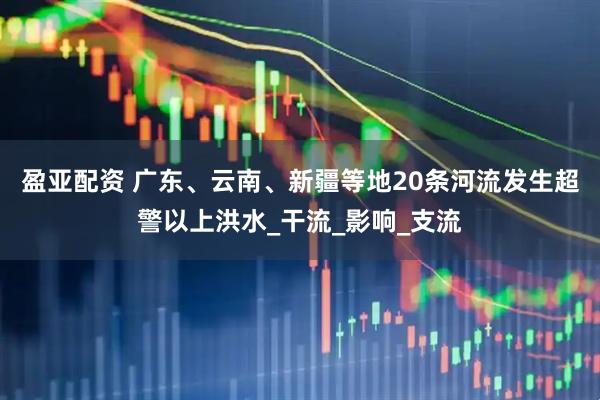 盈亚配资 广东、云南、新疆等地20条河流发生超警以上洪水_干流_影响_支流