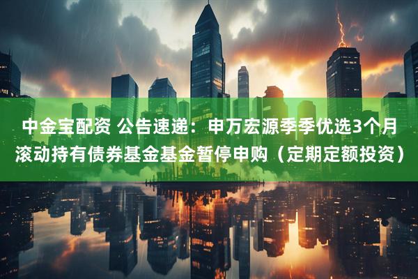 中金宝配资 公告速递：申万宏源季季优选3个月滚动持有债券基金基金暂停申购（定期定额投资）