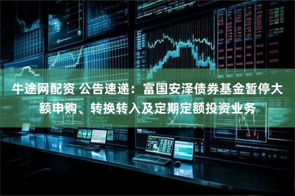 牛途网配资 公告速递：富国安泽债券基金暂停大额申购、转换转入及定期定额投资业务