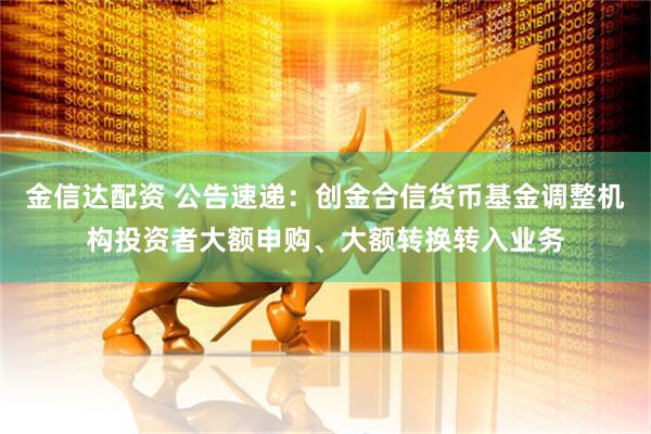 金信达配资 公告速递：创金合信货币基金调整机构投资者大额申购、大额转换转入业务