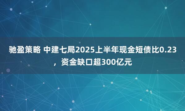 驰盈策略 中建七局2025上半年现金短债比0.23，资金缺口超300亿元