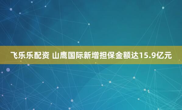 飞乐乐配资 山鹰国际新增担保金额达15.9亿元