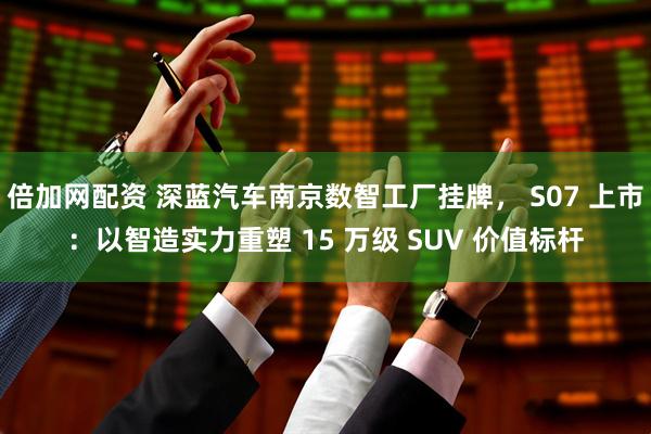 倍加网配资 深蓝汽车南京数智工厂挂牌， S07 上市：以智造实力重塑 15 万级 SUV 价值标杆
