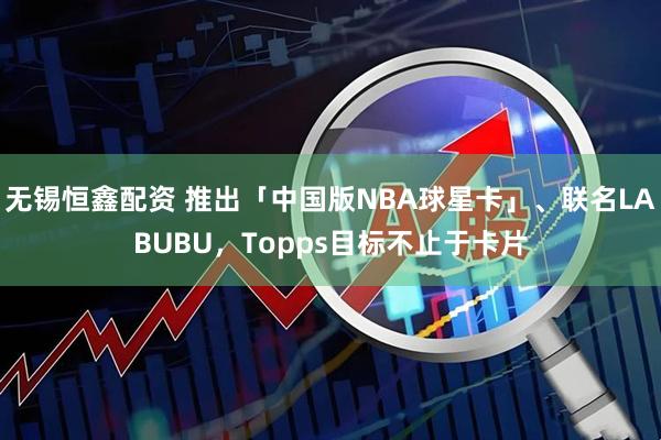 无锡恒鑫配资 推出「中国版NBA球星卡」、联名LABUBU，Topps目标不止于卡片