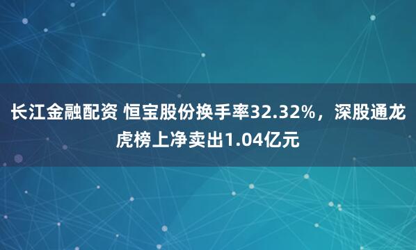 长江金融配资 恒宝股份换手率32.32%，深股通龙虎榜上净卖出1.04亿元