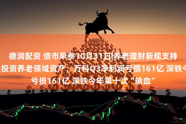 德润配资 债市早参10月31日|养老理财新规支持理财公司多种方式投资养老领域资产；万科Q3净利润亏损161亿 深铁今年第十次“输血”