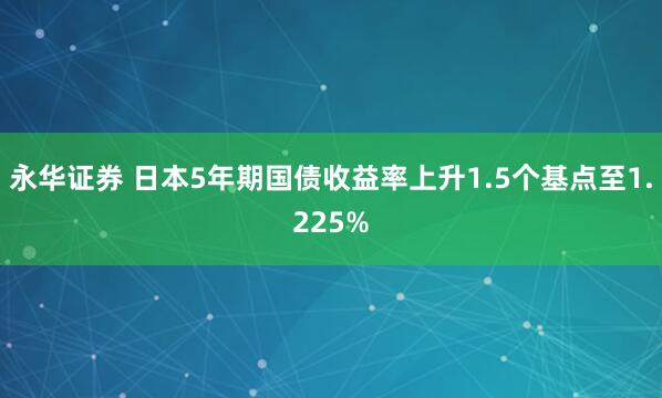 永华证券 日本5年期国债收益率上升1.5个基点至1.225%