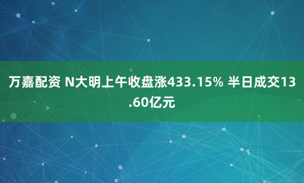 万嘉配资 N大明上午收盘涨433.15% 半日成交13.60亿元