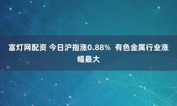 富灯网配资 今日沪指涨0.88%  有色金属行业涨幅最大