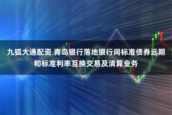 九狐大通配资 青岛银行落地银行间标准债券远期和标准利率互换交易及清算业务