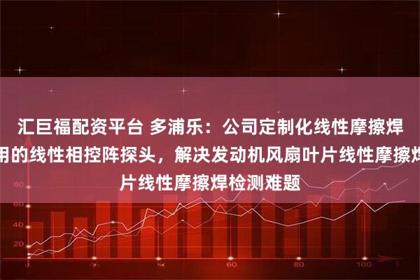 汇巨福配资平台 多浦乐：公司定制化线性摩擦焊叶片检测用的线性相控阵探头，解决发动机风扇叶片线性摩擦焊检测难题