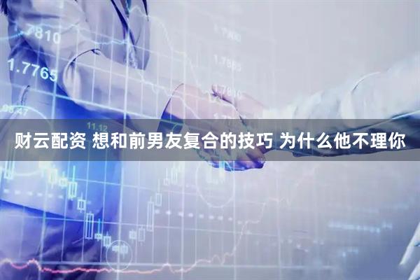 财云配资 想和前男友复合的技巧 为什么他不理你
