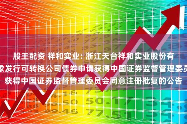 股王配资 祥和实业: 浙江天台祥和实业股份有限公司关于向不特定对象发行可转换公司债券申请获得中国证券监督管理委员会同意注册批复的公告