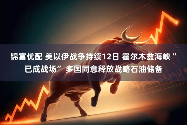 锦富优配 美以伊战争持续12日 霍尔木兹海峡“已成战场” 多国同意释放战略石油储备