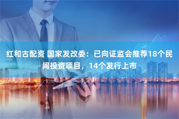 红和古配资 国家发改委：已向证监会推荐18个民间投资项目，14个发行上市