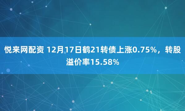悦来网配资 12月17日鹤21转债上涨0.75%，转股溢价率15.58%