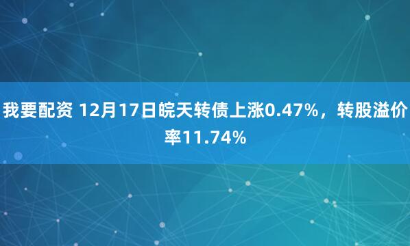 我要配资 12月17日皖天转债上涨0.47%，转股溢价率11.74%