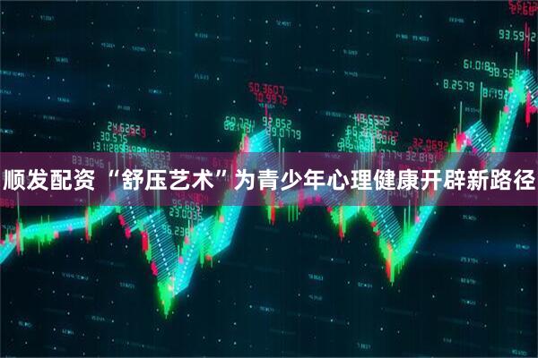 顺发配资 “舒压艺术”为青少年心理健康开辟新路径
