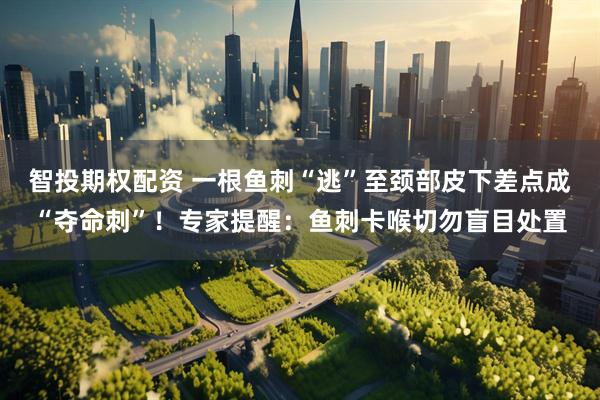 智投期权配资 一根鱼刺“逃”至颈部皮下差点成“夺命刺”！专家提醒：鱼刺卡喉切勿盲目处置