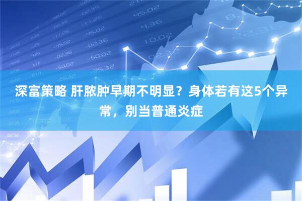 深富策略 肝脓肿早期不明显？身体若有这5个异常，别当普通炎症