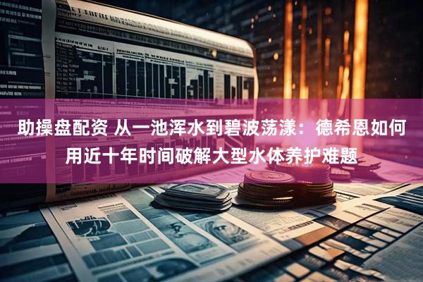 助操盘配资 从一池浑水到碧波荡漾：德希恩如何用近十年时间破解大型水体养护难题