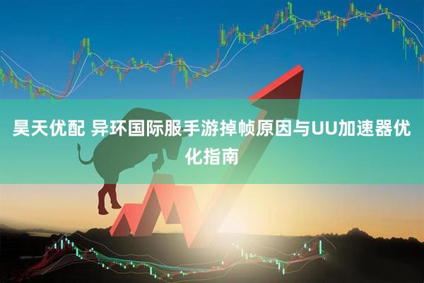 昊天优配 异环国际服手游掉帧原因与UU加速器优化指南